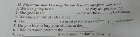 II. Fill in the blanks using the words in the box from exercise I.
1. We like going to the __ to play ten-pin bowling
2. She goes to the __ every weekend to play badminton.
3. We enjoyed lots of rides at the __
4. The __ is a great place to go swimming in the summer.
? 5. Do you like to buy your clothes at the __ ?
6. I like to watch plays at the __
7. The __ is very popular during the winter.