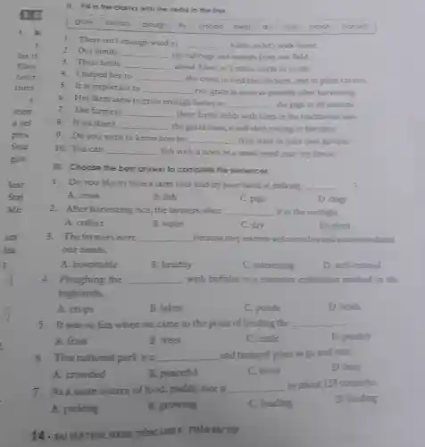 II. Fill in the blanks with the verbs in the box
grow stretch plough fly unload feed dry mix catch honest
1. There isn't enough wind to
__ a kite,so let's walk home.
2. Our family __ the cabbage and turnips from our field.
3. Their fields __ about 5 km, or 3 miles, north to south.
4. I helped her to __ the cows, to feed the chickens, and to plant carrots.
5. It is important to __ rice grain as soon as possible after harvesting
6. Her farm aims to grow enough barley to
__ the pigs in all seasons.
7. The farmers __ their fertile fields with oxen in the traditional way.
8. If we don't __ the grain soon, it will start rotting in the silos.
9. Doyou want to know how to __ fruit trees in your own garden?
10. You can __ fish with a hook in a small pond near my house.
III. Choose the best answer to complete the sentences.
1. Doyou like to have a farm tour and try your hand at milking __
A. cows
B. fish
C. pigs
D. dogs
2.After harvesting rice.the farmers often __ it in the sunlight.
A. collect
B. water
C. dry
D. plant
3 . The farmers were __ because they warmly welcomed us and accommodated
our needs.
A. hospitable
B. healthy
C. interesting
D. well-trained
4 . Ploughing the __ with buffalos is a common cultivation method in the
highlands.
A. crops
B. lakes
C. ponds
D. fields
5. It was so fun when we came to the point of herding the __
A. fruit
B. trees
C. cattle
D. poultry
6. This national park is a __ and tranquil place to go and adsit.
D. busy
A. crowded
B. peaceful
C. noisy
7. Asa main source of food,, paddy rice is __
in about 123 countries.
D. herding
A. picking
B. growing
C. loading
14. BAITAP THUC HANH TIẾNG ANH 8 - PHÁN BAI TIP