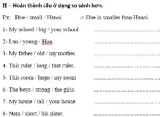 II - Hoàn thành câu ở dạng so sánh hơn.
Er Hue/small/Hanoi
> Hue is smaller than Hanoi.
1- My school / big / your school
3- My father /old / my mother.
2.Lan / young / Hoa,
__
.
vario care cars .
sees .
4. This ruler/long/that ruler.
5- This room / large / my room
6. The boys/strong/the girls.
7. Myhouse/tall/yourhouse.
8. Nam/short/his sister.