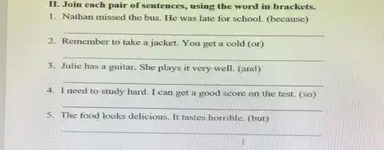 II. Join each pair of sentences , using the word in brackets.
1. Nathan missed the bus. He was late for school.(because)
__
2. Remember to take a jacket. You get a cold (or)
__
3. Julie has a guitar. She plays it very well. (and)
__
4. I need to study hard. I can get a good score on the test. (so)
__
5. The food looks delicious. It tastes horrible. (but)
__