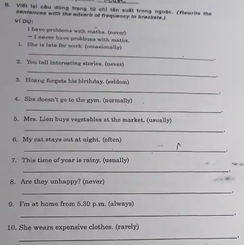 __
II. Viết lại câu dùng trạng từ chỉ tên suất trong ngoặc.(Rewrite the
sentences with the adverb of frequency in brackets.)
Ví DỤ:
I have problems with maths. (nover)
- I never have problems with maths.
1. She is late for work. (occasionally)
__
2.	tell interesting stories (never)
__
3. Hoang forgets his birthday. (seldom)
__
4. She doesn't go to the gym. (normally)
__
5. Mrs. Lien buys vegetables at the market. (usually)
__
6. My cat stays out at night. (often)
__
7. This time of year is rainy. (usually)
__
8. Are they unhappy? (never)
36
__
9. I'm at home from 5,30 p.m (always)
__
10. She wears expensive clothes (rarely)
__