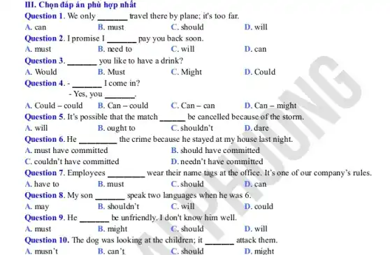 III. Chọn đáp án phù hợp nhất
Question 1. We only __ travel there by plane.; it's too far.
A. can
B. must
C. should
D. will
Question 2. I promise I __ pay you back soon.
A. must
B. need to
C. will
D. can
Question 3. __ you like to have a drink?
A. Would
B. Must
C. Might
D. Could
Question 4. - __ I come in?
- Yes, you __
A. Could-could
B. Can - could
C. Can - can
D. Can - might
Question 5. It's possible that the match __ be cancelled because of the storm.
A. will
B. ought to
C. shouldn't
D. dare
Question 6. He __ the crime because he stayed at my house last night.
A. must have committed
B. should have committed
C. couldn't have committed
D.needn't have committed
Question 7. Employees __ wear their name tags at the office. It's one of our company's rules.
A. have to
B. must
C. should
D. can
Question 8. My son __ ,speak two languages when he was 6.
A. may
B. shouldn't
C. will
D. could
Question 9. He __ be unfriendly. I don't know him well.
A. must
B. might
C. should
D. will
Question 10. The dog was looking at the children; it __ attack them.
A. musn't
B. can't
C. should
D. might