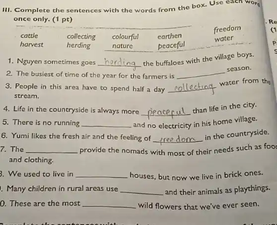 III. Complete the sentences with the words from the box.Use each word
once only. (1 pt)
freedom
cattle	collecting colourful earthen
harvest	herding	nature	peaceful
water
1. Nguyen sometimes goes __
the buffaloes with the village boys.
2. The busiest of time of the year for the farmers is __
season.
3. People in this area have to spend half a day __
water from the
stream.
4. Life in the countryside is always more __
than life in the city.
5. There is no running __ and no electricity in his home village.
6. Yumi likes the fresh air and the feeling of __
in the countryside.
7. The __ provide the nomads with most of their needs such as foo
and clothing.
3. We used to live in __ houses, but now we live in brick ones.
!. Many children in rural areas use __ and their animals as playthings.
0. These are the most __ wild flowers that we've ever seen.
Re
(1