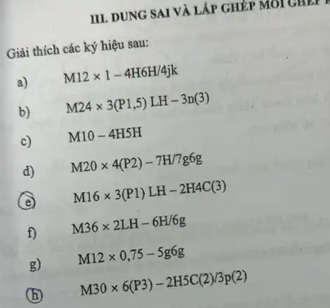 III. DUNG SAI VÀ LẤP GHÉP MOI GHEP
Giải thích các ký hiệu sau:
a)
M12times 1-4H6H/4jk
b)
M24times 3(P1,5)LH-3n(3)
c)
M10-4H5H
d)
M20times 4(P2)-7H/7g6g
(e)
M16times 3(P1)LH-2H4C(3)
f)
M36times 2LH-6H/6g
g)
M12times 0,75-5g6g
(h)
M30times 6(P3)-2H5C(2)/3p(2)