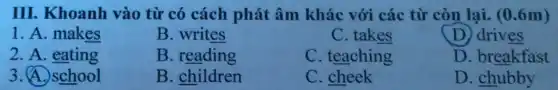 III. Khoanh vào từ có cách phát âm khác với các từ còn lại. (0.6m)
1. A. makes
B. writes
C. takes
D. drives
2. A. eating
B. reading
C. teaching
D. breakfast
3. A. school
B. children
C. cheek
D. chubby