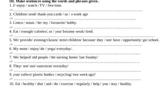 III. Make sentences using the words and phrases given .
1. I/ enjoy / watch /TV / free time.
__
2. Children/ send/ thank-you cards / us /a week ago
iiiiii .........
3. Listen / music / be/ my / favourite/hobby.
__
4. Eat / enough/calories/, or / you/ become weak/ tired.
__ ..........
5. We/ provide/ evening/classes/street children/ because/ they / not/ have / opportunity/go/ school.
6. My mom / enjoy/do / yoga/ everyday/
__
7. We/ helped/ old people / the nursing home/ last Sunday/
__
8. They/ not/ use/suncream/ everyday/
__
9. you/ collect/ plastic bottles/recycling/ two week ago?
__
10. Eat / healthy /diet / and /do / exercise / regularly / help / you / stay /healthy.