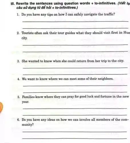 III. Rewrite the sentences using question words + to-infinitives . (Viết lạ
câu sử dụng từ để hỏi +to-infinitives.)
1. Do you have any tips on how I can safely navigate the traffic?
__
2. Tourists often ask their tour guides what they should visit first in Hue
city.
__
rrmar
3. She wanted to know when she could return from her trip to the city.
__
4. We want to know where we can meet some of their neighbors.
__
5. Families know where they can pray for good luck and fortune in the new
year.
__
6. Do you have any ideas on how we can involve all members of the com-
munity?
__