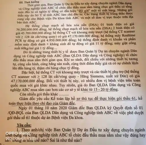 III. Tình huống
Thời gian qua Ban Quản lý Dự án Đầu tư xây dựng chuyên ngành Dân dụng
và Công nghiệp tỉnh ABC tố chức đấu thầu mua sắm hàng chục gói thầu có tống
mức đầu tư cả nghìn tỷ đồng có dấu hiệu "đội giá" một số mặt hàng . Những gói
thầu này do Sở Y tế tỉnh ABC làm chủ đầu tư . Các trang thiết bị trúng thấu được
cung cấp cho Bệnh viện Đa khoa tỉnh ABC và một số đơn vị trực thuộc trên địa
bàn tỉnh ABC.
Hệ thống chụp mạch số hóa xóa nền (DSA) 01 bình diện có giá
36.200.000.000 đồng;hệ thống chụp mạch số hóa xóa nền (DSA)2 bình diện có
giá 45.700.000.000 đồng; hệ thống CT với khoang máy trượt (hệ thống CT scanner
với geqslant 128 lát cắt/vòng quay) có giá 47.170.000.000 đồng; hệ thống máy Realtime
PCR tự động có giá 4.950.000 .000 đồng; hệ thông định danh vi khuân và phân
mềm máy định danh + kháng sinh đồ tự động có giá 11 tỷ đông;máy giặt công
suất 60kg/me^? giá 1 tỷ đông __
Đó là những trang thiết bị y tê được Ban Quản lý Dự án chuyên ngành Dân
dụng và Công nghiệp tỉnh ABC (Ban QLDA Dân dụng và Công nghiệp) tô chức
đâu thấu mua sắm thời gian qua. Khi so sánh, đối chiêu với những thiết bị tương
tự, cùng cấu hình, cùng hãng sản xuất,cùng thời điểm thấy giá cả có sự chênh lệch
lên đến hàng tỷ, thậm chí hàng chục tỷ đồng.
Đặc biệt, hệ thống CT với khoang máy trượt và các thiết bị phụ trợ (hệ thống
CT scanner với geqslant 128 lát cắt/vòng quay - Hãng Siemens , xuất xứ Đức)có giá
47.170.000 .000 đồng . Đối với thiết bị này, có nhiều đơn vị bệnh viện trên toàn
quôc mua với giá khác nhau. Tuy nhiên, giá do Ban QLDA Dân dụng và Công
nghiệp ABC mua sǎm cao hơn các cơ sở y tế khác từ 15-20 tỷ đông.
Còn nhiêu gói thâu khác
__
Giám đốc yêu cầu Kể toán lập hô sơ thủ tục để thực hiện gói thầu 61, kế
toán thực hiện theo chỉ đạo của Giám đốC.
Ngày 01 tháng 10 nǎm 2020 Giám đốc Ban QLDA ký Quyết định số 01
/OĐ-BOL của Ban OLDA Dân dụng và Công nghiệp tỉnh ABC về việc phê duyệt
gói thầu số 61 thuộc dự án Bệnh viện Đa khoa.
Yêu câu:
1. Theo anh/chị việc Ban Quản lý Dự án Đầu tư xây dựng chuyên ngành
Dân qung và Công nghiệp tỉnh ABC tổ chức đấu thâu mua sǎm như vậy đúng hay
Hiu thế nào?Sai là như thế nào?