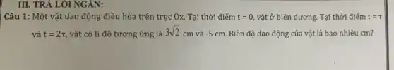 III. TRẢ LỜI NGÀN:
Câu 1: Một vật dao động điều hòa trên trục Ox. Tại thời điểm t=0 , vật ở biên dương . Tại thời điểm t=tau 
và t=2tau  vật có li độ tương ứng là
3sqrt (2)cm và -5cm Biên độ dao động của vật là bao nhiêu cm?