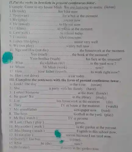 II.Put the verbs in brackets in present continuous tense.
Example: Come to my house Minh . We are listening to music. (listen)
1.He (ride) __ his bike now
2.They(wait) __ for a bus at the moment.
3.We (play) __ soccer now.
4. He (travel) __ to Ha noi now.
5.I (listen) __ to music at the moment.
6. Lan( walk) __ to school today.
7. I (watch) __ television now.
8. Listen !He (play) __ music very well.
9. We (not play __ volley ball now .
10. Nga and Hoa (not do) __ the housework at the moment.
__ . You (read __ the book at the moment?
__ Your brother (wash) __ his face at the moment?
3. What __ the children (do) __ in the yard now ?
14. Where __ Mr Minh (work) __ now?
15. How __ your father (travel) __ ...... to work right now?
16. Hoa (not drive). __ ..... a car today.
III. Complete the sentences with the form of present continuous tense .
1. Look! The dog __ in the river (swim)
2.She __ a party with her family. (have)
3. Listen! Someone __ at the door. (knock)
4. Be quiet! We __ in the library.(study)
5.Lan __ her homework at the moment.
(do)
6.They __ TV at home at the moment.
7. My grandfather __ newspaper now . (read)
8. The boys __ football in the yard . (play)
9. Mr Ba watch) __ TV at present.
10. Look!They play) __ games.
11. My mother (work ) __ in the garden at the present.
12. Mrs Huong teach) __ English in this school now.
13. I (not play ) __ soccer because I am tired now.
14.Quickly!The bus __ (come).
15.What __ he (do) __ now?
16.He (water) __ flowers in the garden now.
(watch)