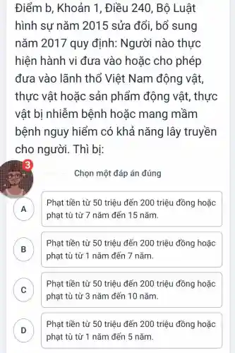 Điểm b , Khoản 1 , Điều 240 , Bộ Luật
hình sư nǎm 2015 sửa đổi, bổ sung
nǎm 2017 quy định:Người nào thực
hiện hành vi đưa vào hoǎc cho phép
đưa vào lãnh thổ Việt Nam động vật,
thực vật hoặc sản phẩm động vât, thực
vật bị nhiễm bệnh hoặc mang mầm
bệnh nguy hiểm có khả nǎng lây truyền
cho người . Thì bi:
Chọn một đáp án đúng
A n
Phạt tiền từ 50 triệu đến 200 triệu đồng hoặc
phạt tù từ 7 nǎm đến 15 nǎm.
B
phạt tù từ 1 nǎm đến 7 nǎm.
Phạt tiền từ 50 triệu đến 200 triệu đồng hoặc
.
C
Phat tiền từ 50 triêu đến 200 triệu đồng hoặc
v
phạt tù từ 3 nǎm đến 10 nǎm.
Phạt tiền từ 50 triệu đến 200 triệu đồng hoặc
phạt tù từ 1 nǎm đến 5 nǎm.