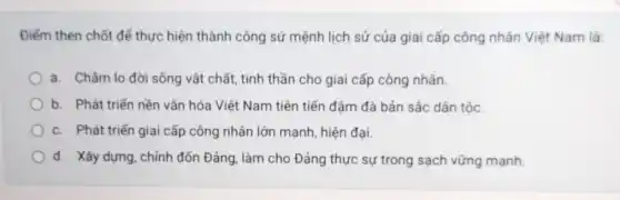 Điểm then chốt để thực hiện thành công sứ mệnh lịch sử của giai cấp công nhân Việt Nam là:
a. Chǎm lo đời sống vật chất, tinh thần cho giai cấp công nhân.
b. Phát triển nền vǎn hóa Việt Nam tiên tiến đậm đà bản sắc dân tộc.
c. Phát triển giai cấp công nhân lớn mạnh, hiện đại.
d. Xây dựng, chỉnh đốn Đảng, làm cho Đảng thực sự trong sạch vững mạnh.