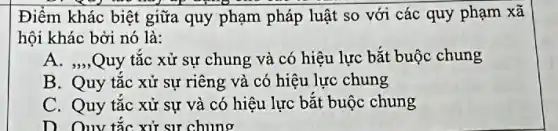 Điểm khác biệt giữa quy phạm pháp luật so với các quy phạm xã
hội khác bởi nó là:
A. ,,,Quy tắc xử sự chung và có hiệu lực bắt buộc chung
B. Quy tắc xử sự riêng và có hiệu lực chung
C. Quy tắc xử sự và có hiệu lực bắt buộc chung
D. Ouy tắc xử sự chung