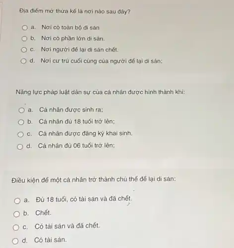 Địa điểm mở thừa kế là nơi nào sau đây?
a. Nơi có toàn bộ di sản
b. Nơi có phần lớn di sản.
c. Nơi người để lại di sản chết.
d. Nơi cư trú cuối cùng của người để lại di sản;
Nǎng lực pháp luật dân sự của cá nhân được hình thành khi:
a. Cá nhân được sinh ra;
b. Cá nhân đủ 18 tuổi trở lên;
c. Cá nhân được đǎng ký khai sinh.
d. Cá nhân đủ 06 tuổi trở lên;
Điều kiện để một cá nhân trở thành chủ thể để lại di sản:
a. Đủ 18 tuổi , có tài sản và đã chết.
b. Chết.
c. Có tài sản và đã chết.
d. Có tài sản.