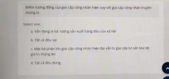 Điểm tương đồng của giai cấp công nhân hiện nay với giai cấp công nhân truyền
thống là:
Select one:
a. Vẫn đang là lực lượng sản xuất hàng đầu của xã hội
b. Tất cả đều sai
c. Một bộ phận lớn giai cấp công nhân hiện đại vẫn bị giai cấp tư sản bóc lột
giá trị thặng dư
d. Tất cả đều đúng