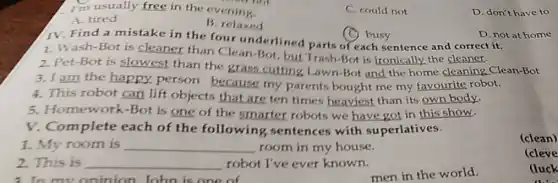 I'm usually free in the ev ening
C. could not
D. don't have to
A. tired
B. relaxed
(C) busy
IV. Find a mistake in the four underlined parts of each sentence and correct it.
D. not at home
1. Wash-Bot is cleaner than Clean-Bot, but Trash-Bot is ironically.the cleaner.
2. Pet-Bot is slowest than the grass cutting Lawn-Bot and the home cleaning Clean-Bot
3. I am the happy person because my parents bought me my favourite robot.
4. This robot can lift objects that are ten times heaviest than its own body.
5 Homework-Bot is one of the smarter robots we have got in this show.
V. Complete each of the following sentences with superlatives.
1. My room is __ room in my house.
(clean)
2. This is __ robot I've ever known.
(cleve
3. In mv oninion John is one of
men in the world.
Huck