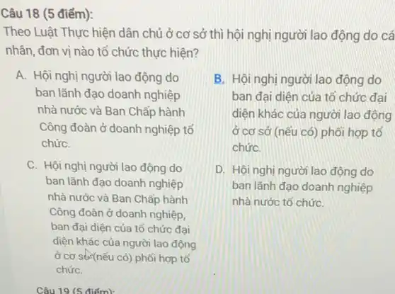 điểm):
Theo Luật Thực hiện dân chủ ở cơ sở thì hội nghị người lao động do cá
nhân, đơn vị nào tổ chức thực hiện?
A. Hội nghị người lao động do
ban lãnh đạo doanh nghiệp
nhà nước và Ban Chấp hành
Công đoàn ở doanh nghiệp tổ
chứC.
B. Hội nghị người lao động do
ban đại diên của tổ chức đại
diện khác của người lao động
ở cơ sở (nếu có ) phối hợp tố
chứC.
C. Hội nghị người lao động do
ban lãnh đạo doanh nghiệp
nhà nước và Ban Chấp hành
Công đoàn ở doanh nghiệp,
ban đại diện của tổ chức đại
diện khác của người lao động
ở cơ sối(nếu có)phối hợp tổ
chứC.
D. Hội nghị người lao động do
ban lãnh đạo doanh nghiệp
nhà nước tổ chứC.