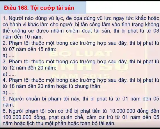 Điều 168. Tội cướp tài sản
1. Người nào dùng vũ lực, đe dọa dùng vũ lực ngay tức khắc hoặc
có hành vi khác làm cho người bị tấn công lâm vào tình trạng không
thế chống cự được nhằm chiếm đoạt tài sản, thì bị phạt tù từ 03
nǎm đến 10 nǎm.
2. Phạm tội thuộc một trong các trường hợp sau đây, thì bị phạt tù
từ 07 nǎm đến 15 nǎm:
__
3. Phạm tội thuộc một trong các trường hợp sau đây, thì bị phạt tù
từ 12 nǎm đến 20 nǎm:
__
4. Phạm tội thuộc một trong các trường hợp sau đây, thì bị phạt tù
từ 18 nǎm đến 20 nǎm hoặc tù chung thân:
__
|5. Người chuẩn bị phạm tội này, thì bị phạt tù từ 01 nǎm đến 05
nǎm.
6. Người phạm tội còn có thể bị phạt tiền từ 10.000.000 đồng đến
100.000.000 đồng , phạt quản chế, cấm cư trú từ 01 nǎm đến 05
nǎm hoặc tịch thu một phần hoặc toàn bộ tài sản.