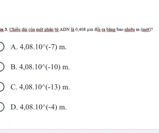 iu 3. Chiều dài của một phân tử ADN là 0,408mu m đổi ra bằng bao nhiêu m (mét)?
A. 4,08.10^wedge (-7)m
B. 4,08.10^wedge (-10)m
C. 4,08.10^wedge (-13)m
D. 4,08.10^wedge (-4)m