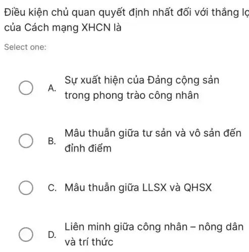 Điều kiện chủ quan quyết định nhất đối với thẳng lọ
của Cách mạng XHCN là
Select one:
Sự xuất hiện của Đảng cộng sản
A.
trong phong trào công nhân
- Mâu thuẫn giữa tư sản và vô sản đến
đỉnh điểm
C. Mâu thuẫn giữa LLSX và QHSX
- Liên minh giữa công nhân -nông dân
và trí thức