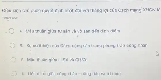 Điều kiện chủ quan quyết định nhất đối với thẳng lợi của Cách mạng XHCN là
Select one:
A. Mâu thuần giữa tư sản và vô sản đến đỉnh điểm
B. Sự xuất thiện của Đảng cộng sản trong phong trào công nhân
C. Mâu thuần giữa LLSX và QHSX
D. Liên minh giữa công nhân - nông dân và trí thức