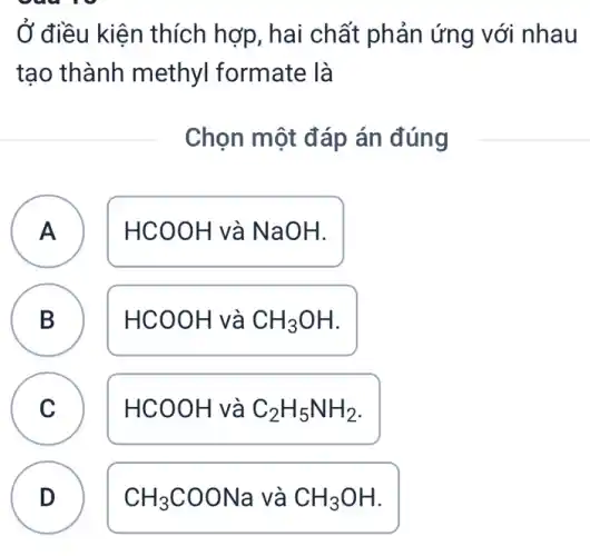 Ở điều kiện thích hợp, hai chất phản ứng với nhau
tạo thành methyl formate là
Chọn một đáp án đúng
A HCOOH và NaOH.
A
B HCOOH và CH_(3)OH B
C HCOOH và C_(2)H_(5)NH_(2) C
D CH_(3)COONa và CH_(3)OH