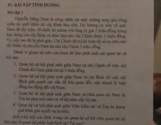 IV. BÀI TẬP TÌNH HUÓNG
Bài tập 1
Nguyễn Đǎng Nam là công nhân tại một xưởng may gia công
quần áo xuất khẩu do chị Bình làm chủ. Do không có tiền về quê,
Nam đã lấy trộm 10 chiếc áo jacket với tổng trị giá 7 triệu đồng trong
kho hàng của chị Bình và đem bán cho chị Chinh được 5 triệu đồng.
Vụ việc sau đó bị phát giác. Chị Chinh đã trả lại toàn bộ số áo trên cho
chị Bình và yêu cầu Nam trả cho chị Chinh 5 triệu đồng.
Hành vi phạm tội trên của Nam đã làm phát sinh các quan hệ xã
hội sau:
1. Quan hệ xã hội phát sinh giữa Nam và chị Chính về việc chị
Chính đòi Nam phải trả lại 5 triệu đồng.
2. Quan hệ xã hội phát sinh giữa Nam và chị Bình về việc chị
Bình giải quyết các vấn đề liên quan đến việc thanh lý hợp
đồng lao động đối với Nam.
3. Quan hệ xã hội phát sinh giữa Nam và Nhà nước do Nam bị
Tòa án phạt một nǎm tù về tội trộm cắp tài sản.
4. Quan hệ xã hội phát sinh giữa Viện kiểm sát và Tòa án trong
quá trình giải quyết vụ án trên.
Anh (chị) hãy xác định, trong các quan hệ xã hội trên,quan hệ xã
hội nào là quan hệ pháp huật hình sự? Tại sao?