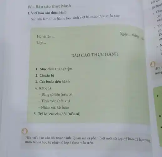 IV - Báo cáo thực hành
1. Viết báo cáo thực hành
Sau khi làm thực hành, học sinh viết báo cáo theo mẫu sau:
Họ và tên __
Lóp __
BÁO CÁO THỰC HÀNH
1. Mục đích thí nghiệm
2. Chuẩn bị
3. Các bước tiến hành
4. Kết quả
- Bảng số liệu (nếu có)
- Tính toán (nếu có)
- Nhận xét, kết luận
5. Trả lời các câu hỏi (nếu có)
Hãy viết báo cáo bài thực hành: Quan sát và phân biệt một số loại tế bào đã học trong
môn Khoa học tự nhiên ở lớp 6 theo mẩu trên.
trong