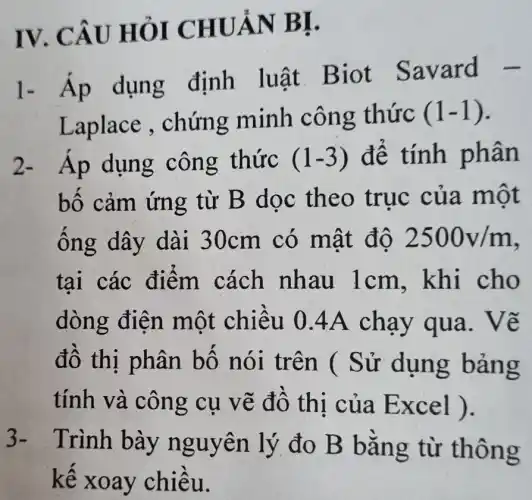 IV. CÂU HỎI CHUẢN BI.
1- Ap dụng định luật. Biot Savard -
Laplace , chứng minh công thức (1-1)
2- Áp dụng công thức (1-3) để tính phân
bố cảm ứng từ B dọc theo trục của một
ống dây dài 30cm có mật độ 2500v/m
tai các điểm cách nhau 1cm . khi cho
dòng điện một chiều 0 .4A chạy qua. Vẽ
đô thị phân bộ nói trên ( Sử dụng bảng
tính và công cụ vẽ đô thi của Excel ).
)- Trình bày nguyên lý đo B bằng từ thông
kế xoay chiều.