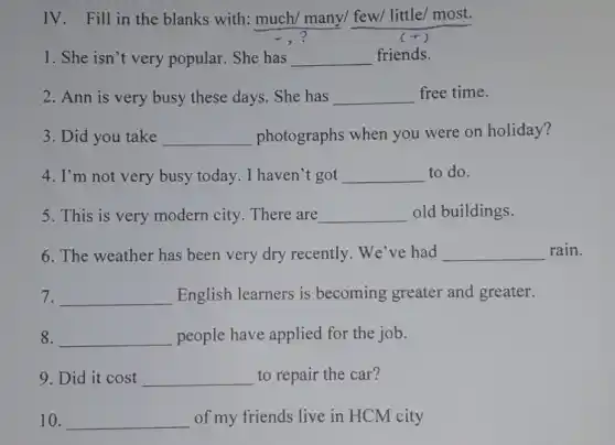 IV. Fill in the blanks with: much/many/ few/ little/most.
1. She isn't very popular. She has __ friends.
2. Ann is very busy these days. She has __ free time.
3. Did you take __ photographs when you were on holiday?
4. I'm not very busy today. I haven't got __ to do.
5. This is very modern city. There are __ old buildings.
6. The weather has been very dry recently. We've had __ rain.
7. __ English learners is becoming greater and greater.
8. __ people have applied for the job.
9. Did it cost __ to repair the car?
10. __ of my friends live in HCM city