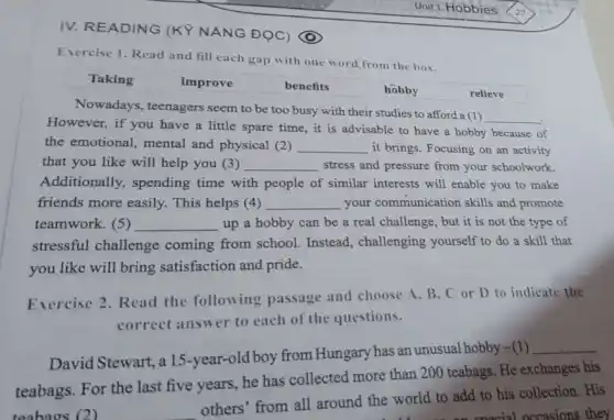 IV. READING (Kỳ NĂNG ĐỌC)
Unit 1: Hobbies
Exercise 1. Read and fill each gap with one word from the box.
Taking	improve	benefits	hobby	relieve
Nowadays, teenagers seem to be too busy with their studies to afford a (1)
__
However, if you have a little spare time , it is advisable to have a hobby because of
the emotional, mental and physical (2) __ it brings. Focusing on an activity
that you like will help you (3) __ stress and pressure from your schoolwork.
Additionally, spending time with people of similar interests will enable you to make
friends more easily.This helps (4) __ your communication skills and promote
teamwork. (5) __ up a hobby can be a real challenge but it is not the type of
stressful challenge coming from school Instead, challenging yourself to do a skill that
you like will bring satisfaction and pride.
Exercise 2. Read the following passage and choose A, B . C or D to indicate the
correct answer to each of the questions.
David Stewart, a 15 -year-old boy from Hungary has an unusual hobby-(1)
__
teabags. For the last five years, he has collected more than 200 teabags. He exchanges his
teabaos (2)
others' from all around the world to add to his collection . His
occasions they