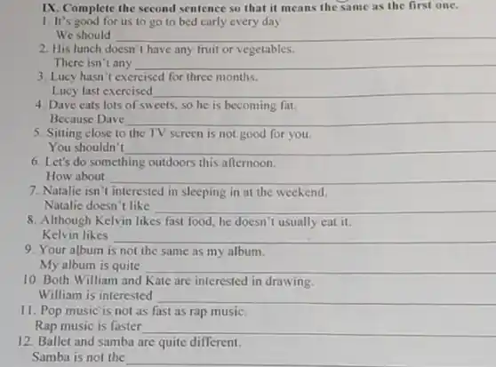 IX. Complete the second sentence so that it means the same as the first one.
1. It's good for us to go to bed early every day
We should __
2. His lunch doesn't have any fruit or vegetables.
There isn't any __
3. Lucy hasn't exercised for three months.
Lucy last exercised __
4. Dave eats lots of sweets, so he is becoming fat.
Because Dave __
5. Sitting close to the TV screen is not good for you.
You shouldn't __
6. Let's do something outdoors this afternoon.
How about	__
7. Natalie isn't interested in sleeping in at the weekend.
Natalie doesn't like __
8. Although Kelvin likes fast food, he doesn't usually eat it.
Kelvin likes __
9. Your album is not the same as my album.
My album is quite __
10. Both William and Kate are interested in drawing.
William is interested __
11. Pop music is not as fast as rap music.
Rap music is faster __
12. Ballet and samba are quite different.
Samba is not the __