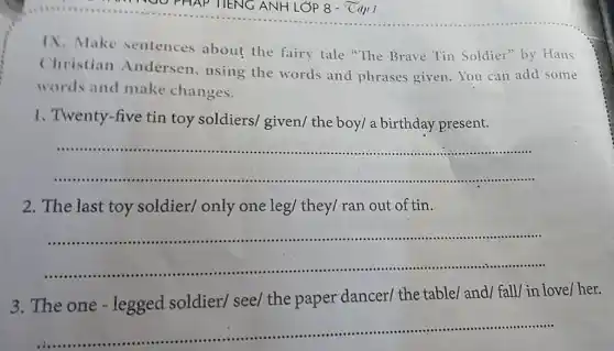 IX. Make sentences about the fairy tale "The Brave Tin Soldier by Hans
Christian Andersen, using the words and phrases given.You can add some
words and make changes.
1. Twenty-five tin toy soldiers/ given/the boy/ a birthday present.
__
2. The last toy soldier/ only one leg/ they/ ran out of tin.
__
..................
3. The one -legged soldier/see/ the paper dancer/ the table/ and/ fall/in love/her.
__