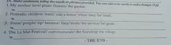 IX. Make sentences,using the words or phrases provided. You can add some words or make changes. (1 pi)
1. My mother/ love/plant/ flowers/ the garden.
is __
2. Nomadic children/learn/ ride a horse when/ they/ be/ small.
__
.
3. Some people/ tip/ because/they/ think/the-service/be/ good.
__
4. The Le Mat Festival commemorate/ the founding/ the village.
__
- THE END