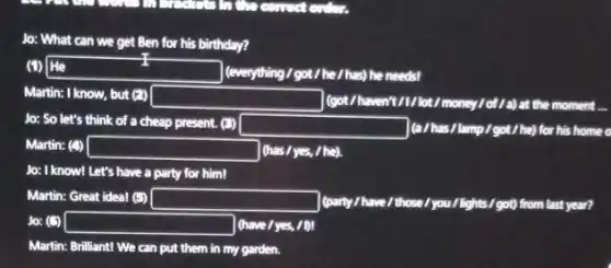 Jo: What can we get Ben for his birthday?
(1) He tradesman (everything / got/he/has)he needs!
Martin: I know, but (2) square  (got/haven't/1/lot/money/of/a) at the moment __
Jo: So let's think of a cheap present.(3)
square  (a/has/lamp/got/he)for his home o
Martin: (1) square  (has/yes, / he).
Jo: I know! Let's have a party for him!
Martin: Great ideal (5) square  have/those.I you/lights/got)from last year?
Jo: (5) square  (have	IDI
Martin: Brilliant! We can put them in my garden.