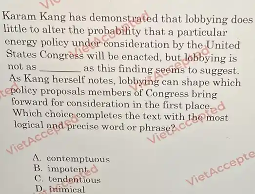 Karam Kang has demonstrated that lobbying does
little to alter the probability that a particular
energy policy under consideration by the United
States Congress will be enacted, but lobbying is
not as __ as this finding seems to suggest.
As Kang herself notes , lobbying can shape which
(epolicy proposals members of Congress bring
forward for consideration in the first place.
Which choice completes the text with the most
logical and precise word or phrase"? CC
A. contemptuous
B impotent
C. tendentious
D inimical