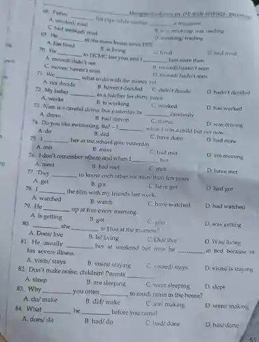 khangvietbook.com.on DT. (128)39103821-0903906841
69. He
__
in the same house since 1975
D. smoking/reading
A. has lived
D had lived
68. Father
__
his pipe while mother
__ a magavine
A. smoked/read
c had smoked/read
B. was smoking/ was reading
B. is living
C. lived
70. He
__
to HCMC last year and I
__ him since then
A moved/didn't suc
C. moves/haven't seen
B. moved/haven't seen
71. We
__
what to do with the money yet.
D. moved/hadn't seen
A. not decide
B. haven't decided
72. My father
__
as a teacher for thirty years.
C. didn't decide
D. hadn't decided
A. works
B. is working
C. worked
73. Nam is a careful driver but yesterday he
__ carelessly.
D. has worked
A. drove
B. had driven
C. drives
74. Do you like swimming. Ba?
-1 __
when I was a child but not now.
D. was driving
A. do
B. did
75. I __
her at the school gate yesterday.
C. have done
D. had done
A. met
B. meet
C. had met
76. I don't remember where and when I
__ her.
D. am meeting
A. meet
B. had met
C. met
D. have met
77. They __
to know each other for more than ten years.
A. get
B. got
C. have got
78. I __ the film with my friends last week.
D. hact got
A. watched
B. watch
C. have watched
D. had watched
79. He __
up at five every morning.
A. is getting
B. got
C. gets
80. __ she __ in Hue at the moment?
D. was getting
A. Does/ live
B. Is/ living
C. Did/live
D. Was/living
81. He usually
__ her at weekend but now he
__ in bed because of his severe illness.
A. visits/ stays
B. visits/staying
C. visited/stays
D. visits/ is staying
82. Don't make noise children! Parents
__
A. sleep
B. are sleeping
C. were sleeping
D. slept
83. Why __ you often __ so much noise in the house?
A. do/ make
B. did/ make
C. are/making
D. were/making
84. What __ he __ before you came?
A. does/do
B. had/do
C. had/done
D. has/done
51