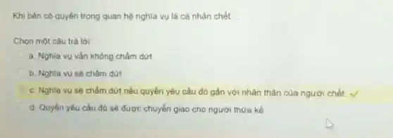 Khi bên có quyền trong quan hệ nghĩa vụ là cả nhân chết. __
Chọn một câu trả lời:
a. Nghĩa vụ vẫn không chấm dứt
b. Nghĩa vụ sê chấm dứt
c. Nghĩa vụ sẽ chấm dứt nếu quyền yếu cầu đó gắn với nhân thân của người chết.
d. Quyền yêu cầu đó sẽ được chuyển giao cho người thừa kế.