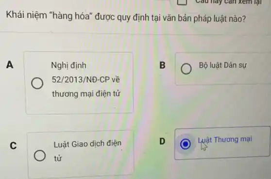 Khái niệm "hàng hóa "được quy định tại vǎn bản pháp luật nào ?
Nghị định
52/2013/NĐ-CP về
thương mại điện tử
B
Bộ luật Dân sự
Luật Giao dịch điện
tử
D
C
Luật Thương mại