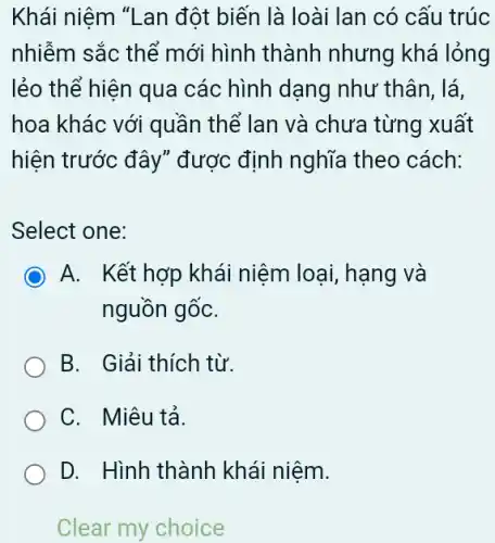 Khái niệm "Lan đột biến là loài lan có cấu trúc
nhiễm sắc thể mới hình thành nhưng khá lỏng
lẻo thể hiện qua các hình dạng như thân, lá,
hoa khác với quần thể lan và chưa từng xuất
hiện trước đây" được định nghĩa theo cách:
Select one:
A. Kết hợp khái niệm loại, hạng và
nguồn gốC.
B. Giải thích từ.
C. Miêu tả.
D. Hình thành khái niệm.
Clear my choice