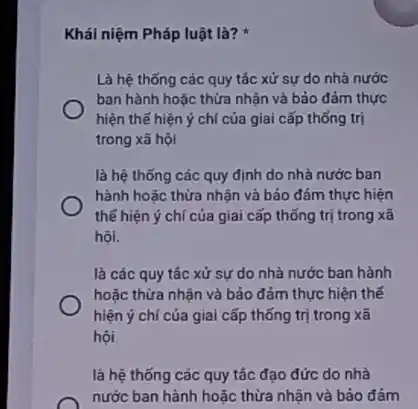 Khái niệm Pháp luật là?
Là hệ thống các quy tác xử sự do nhà nước
ban hành hoặc thừa nhận và bảo đảm thực
hiện thế hiện ý chí của giai cấp thống trị
trong xã hội
là hệ thống các quy định do nhà nước ban
hành hoặc thừa nhận và bảo đảm thực hiện
thế hiện ý chí của giai cấp thống trị trong xã
hội.
là các quy tác xử sự do nhà nước ban hành
hoặc thừa nhận và bảo đảm thực hiện thế
hiện ý chí của giai cấp thống trị trong xã
hội
là hệ thống các quy tác đạo đức do nhà
nước ban hành hoặc thừa nhận và bảo đảm