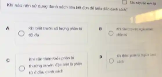 Khi nào nên sứ dụng danh sách liên kết đơn đế biếu diên danh sách?
A
Khi biết trước số lượng phân tử
tối đa
B
Khi cân truy cập ngẫu nhiên
phân tứ
c
Khi cân thêm/kóa phân tứ
thương xuyên, đạc biệt là phân
tứ ở đầu danh sách
D
Khi thêm phân tướ giữa danh
sách