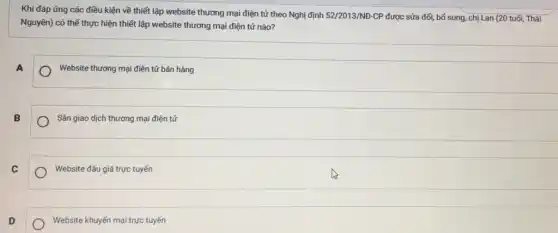 Khi đáp ứng các điều kiện về thiết lập website thương mại điện tử theo Nghị định 52/2013/ND- CP được sửa đổi bổ sung, chị Lan (20 tuổi, Thái
Nguyên) có thể thực hiện thiết lập website thương mại điện tử nào?
A
Website thương mại điện tử bán hàng
B
Sàn giao dịch thương mại điện tử
C
Website đấu giá trực tuyến
D
Website khuyến mại trực tuyến