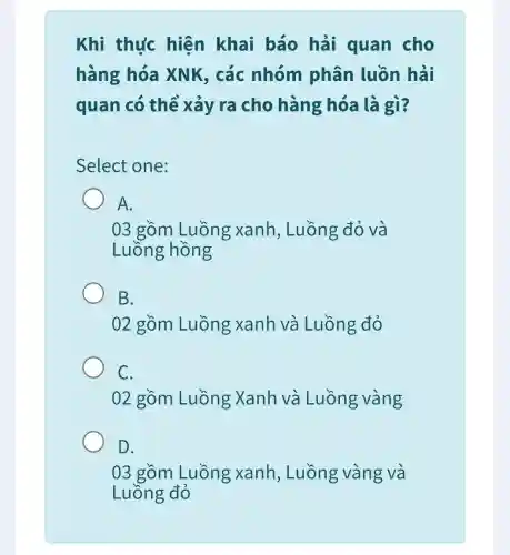 Khi thực hiện khai báo hải quan cho
hàng hóa XNK, các nhóm phân luồn hải
quan có thể xảy ra cho hàng hóa là gì?
Select one:
A.
03 gồm Luồng xanh , Luồng đỏ và
Luồng hồng
B.
02 gồm Luồng xanh và Luồng đỏ
C.
02 gồm Luồng Xanh và Luồng vàng
D.
03 gồm Luồng xanh , Luồng vàng và
Luồng đỏ