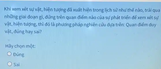 Khi xem xét sự vật , hiện tượng đã xuất hiện trong lịch sử như thế nào, trải qua
những giai đoạn gì , đúng trên quan điểm nào của sự phát triển để xem xét sư
vật, hiện tượng, thì đó là phương pháp nghiên cứu dựa trên:Quan điểm duy
vật, đúng hay sai?
Hãy chọn một:
Đúng
Sai