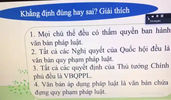 Khẳng định đúng hay sai? Giải thích
1. Mọi chủ thể đều có thâm quyền ban hành
vǎn bản pháp luật.
2. Tất cả các Nghị quyết của Quốc hội đều là
vǎn bản quy phạm pháp luật.
3. Tât cả các quyết định của Thủ tướng Chính
phủ đều là VBOPPL.
4. Vǎn bản áp dụng pháp luật là vǎn bản chứa
đựng quy phạm pháp luật.