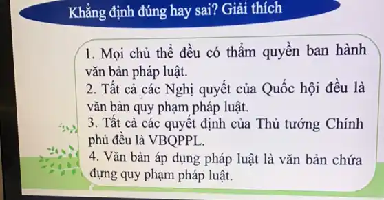 Khẳng định đúng hay sai? Giải thích
1. Mọi chủ thể đều có thẩm quyền ban hành
vǎn bản pháp luật.
2. Tất cả các Nghị quyết của Quốc hội đều là
vǎn bản quy phạm pháp luật.
3. Tất cả các quyết định của Thủ tướng Chính
phủ đều là VBQPPL.
4. Vǎn bản áp dụng pháp luật là vǎn bản chứa
đựng quy phạm pháp luật.