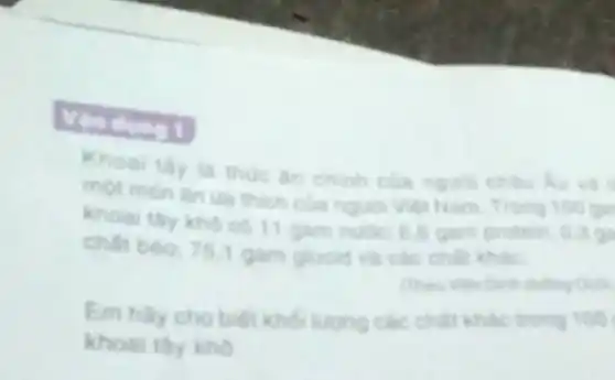 Khoal thy ta thue an chinh cla nguol chau du va
mot mon lin un thich của ngua Vien Nam. Trong 100 ga
khoai thy kho co 11 gam nuoc: 6.gam protein: 0.2 gi
chất béo: 75.1 gam glucid và các chất khác.
Em hay cho biet kho lượng các chất khác trong 100
khoai thy kho