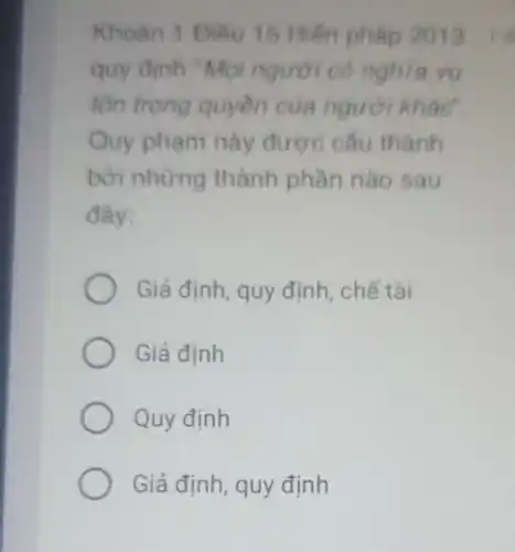 Khoàn 1 Điều 15 Hiến pháp 2013
quy định "Mọi người có nghĩa vu
tôn trọng quyền của người khác'
Quy phạm này được cấu thành
bởi những thành phần nào sau
đây:
Giả định, quy định , chế tài
Giả định
Quy định
Giả định, quy định