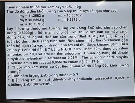 Kiểm nghiệm thuốc mỡ kẽm oxyd 10%  -10g
Thử độ đông đều khối lượng của 5 typ thu được kết quả như sau:
m_(1)=11,2562g
m_(4)=10,3576g
m_(2)=10,6893g
m_(5)=9,6875g
m_(3)=10,3576g
Lấy 1 lượng thuốc mỡ tương ứng với 75mg ZnO cho cho vào chén
nung (0,8000g) .Đốt manh cho đến khi thu được cắn có máu vàng
đông đều, đé nguội. Hòa tan cǎn trong 10ml H_(2)SO_(4) 1M (TT). Chuyển
toàn bộ dung dịch sang bình nón. Rửa chén nhiều lần rồi chuyển gộp
toàn bộ dịch rửa vào bình nón cho tới khí thu được khoảng 50ml . Điều
chỉnh pH của dd đến 6-7 bằng NH_(4)OH10%  . Thêm 10ml dung dịch đệm
amoniac pH 10,0 và 1ml dd den eriocromT. Chuấn độ bằng dd dinatri
dihydro ethylendiamin tetraacetat 0,05M . Thể tích dd dinatri dihydro
ethylendiamin tetraacetat 0,05M đã chuân độ lgrave (a)=17,5ml
1. Thuốc mỡ kẽm oxyd có đạt tiêu chuẩn về dộ đồng dêu khối lượng
không?
2. Tính hàm lượng ZnO trong thuốc mỡ?
Biết rằng:1ml dinatri dihydro ethylendiamin tetraacetat 0,05M=
4,069mg ZnO (90% -110% )